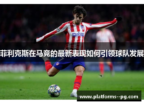 菲利克斯在马竞的最新表现如何引领球队发展