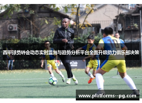 西甲球员转会动态实时监测与趋势分析平台全面升级助力俱乐部决策