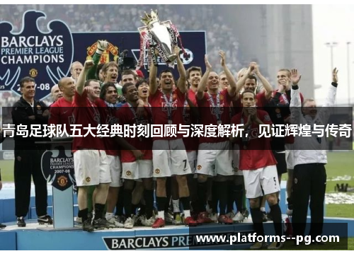 青岛足球队五大经典时刻回顾与深度解析,见证辉煌与传奇 青岛足球队五大经典时刻回顾与深度解析,见证辉煌与传奇