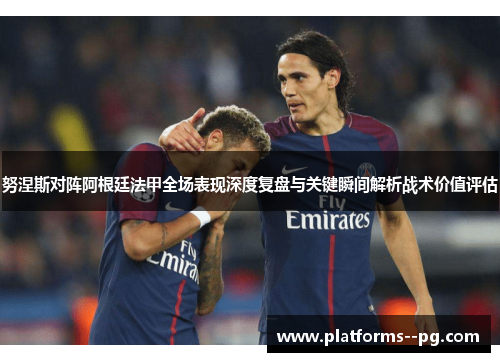 努涅斯对阵阿根廷法甲全场表现深度复盘与关键瞬间解析战术价值评估 努涅斯对阵阿根廷法甲全场表现深度复盘与关键瞬间解析战术价值评估