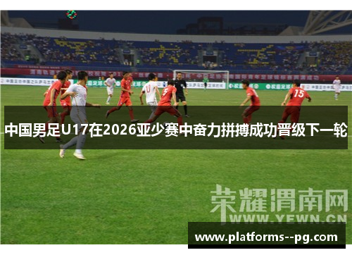 中国男足U17在2026亚少赛中奋力拼搏成功晋级下一轮